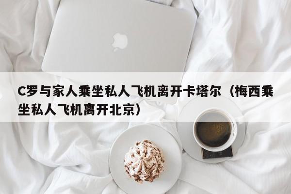 C罗与家人乘坐私人飞机离开卡塔尔（梅西乘坐私人飞机离开北京）