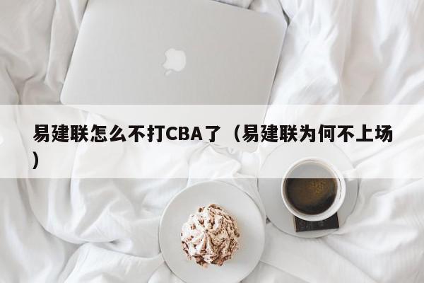 易建联怎么不打CBA了（易建联为何不上场）