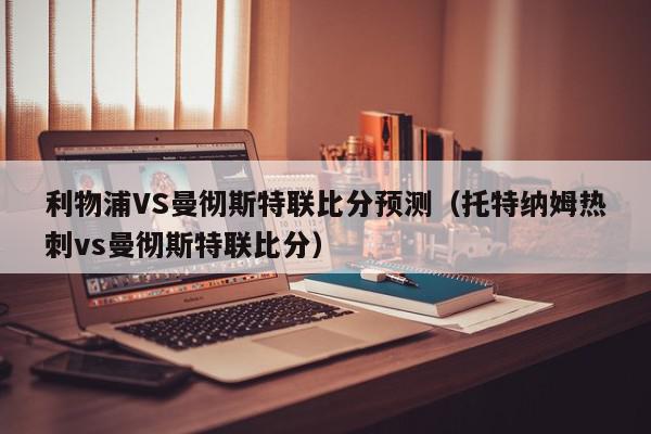 利物浦VS曼彻斯特联比分预测（托特纳姆热刺vs曼彻斯特联比分）