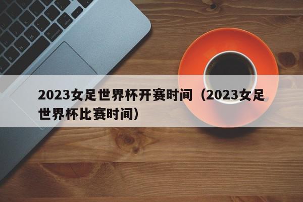 2023女足世界杯开赛时间（2023女足世界杯比赛时间）