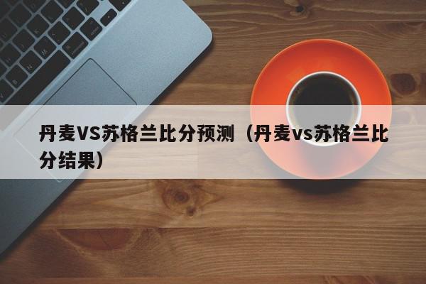 丹麦VS苏格兰比分预测（丹麦vs苏格兰比分结果）