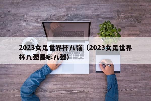 2023女足世界杯八强（2023女足世界杯八强是哪八强）