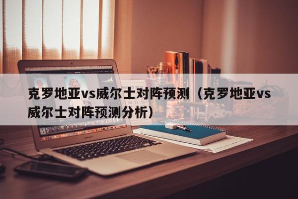 克罗地亚vs威尔士对阵预测（克罗地亚vs威尔士对阵预测分析）