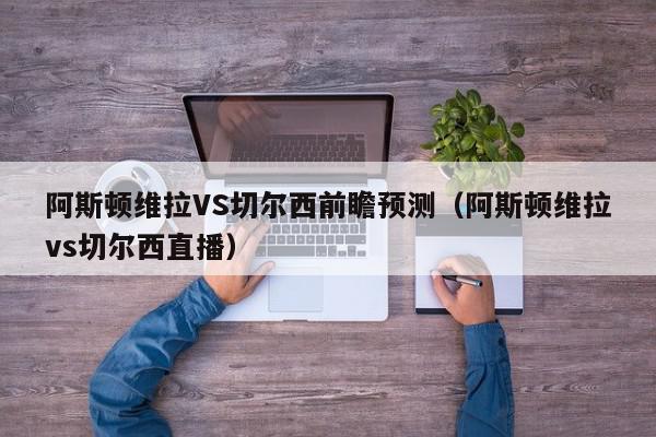 阿斯顿维拉VS切尔西前瞻预测（阿斯顿维拉vs切尔西直播）