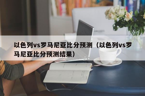 以色列vs罗马尼亚比分预测（以色列vs罗马尼亚比分预测结果）