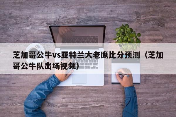 芝加哥公牛vs亚特兰大老鹰比分预测（芝加哥公牛队出场视频）