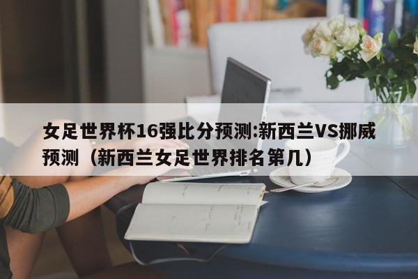 女足世界杯16强比分预测:新西兰VS挪威预测（新西兰女足世界排名第几）