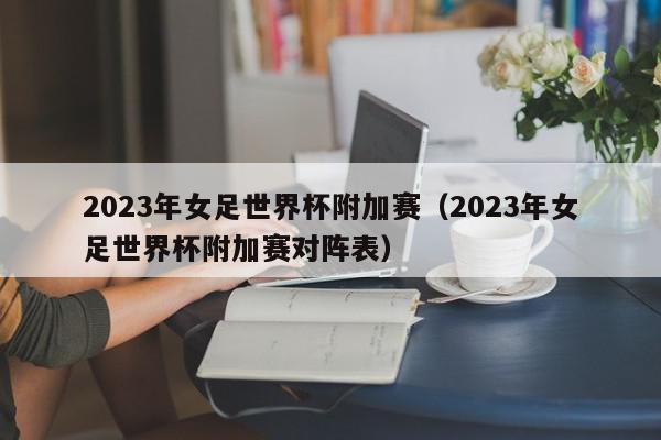 2023年女足世界杯附加赛（2023年女足世界杯附加赛对阵表）