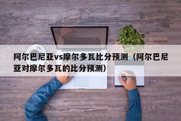 阿尔巴尼亚vs摩尔多瓦比分预测（阿尔巴尼亚对摩尔多瓦的比分预测）