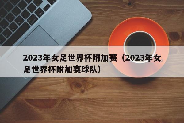 2023年女足世界杯附加赛（2023年女足世界杯附加赛球队）