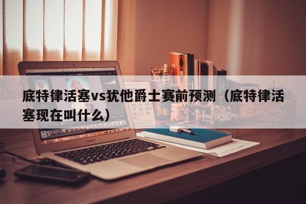 底特律活塞vs犹他爵士赛前预测（底特律活塞现在叫什么）