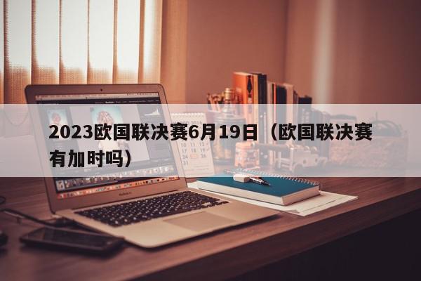 2023欧国联决赛6月19日（欧国联决赛有加时吗）