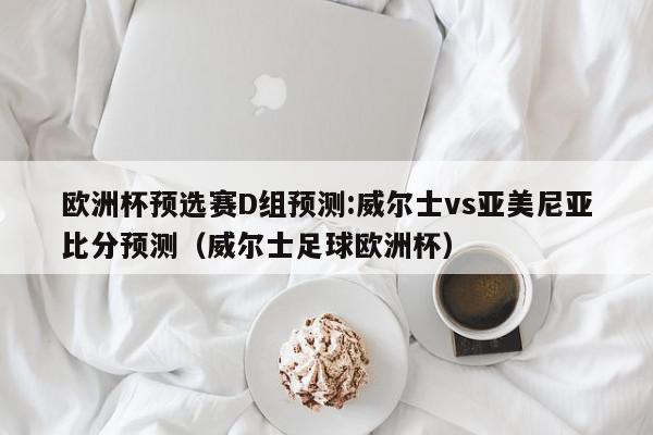 欧洲杯预选赛D组预测:威尔士vs亚美尼亚比分预测（威尔士足球欧洲杯）