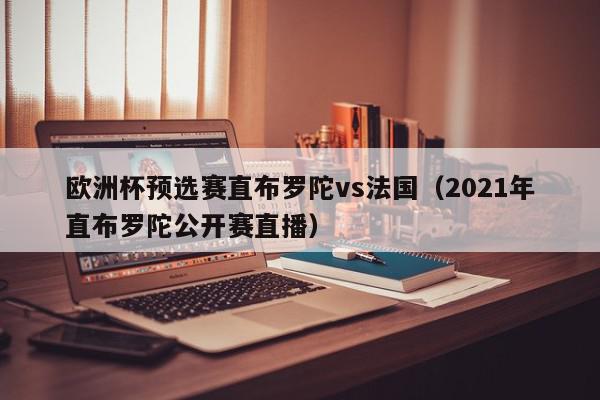 欧洲杯预选赛直布罗陀vs法国（2021年直布罗陀公开赛直播）