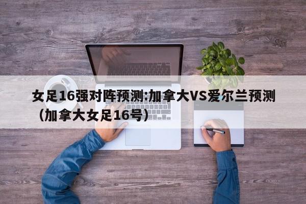 女足16强对阵预测:加拿大VS爱尔兰预测（加拿大女足16号）