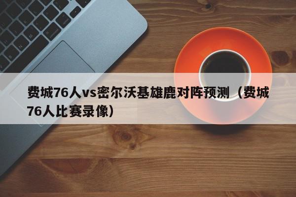 费城76人vs密尔沃基雄鹿对阵预测（费城76人比赛录像）