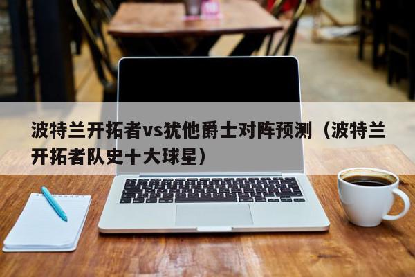 波特兰开拓者vs犹他爵士对阵预测（波特兰开拓者队史十大球星）