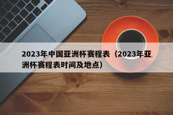 2023年中国亚洲杯赛程表（2023年亚洲杯赛程表时间及地点）