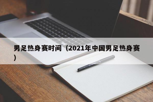 男足热身赛时间（2021年中国男足热身赛）