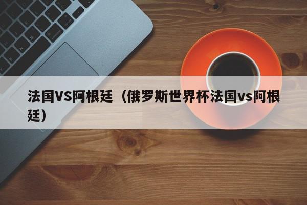 法国VS阿根廷（俄罗斯世界杯法国vs阿根廷）