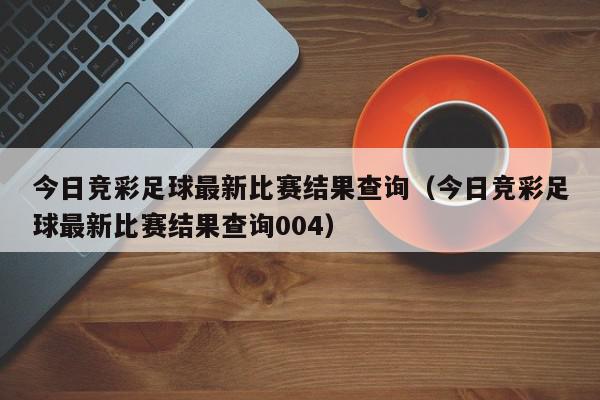 今日竞彩足球最新比赛结果查询（今日竞彩足球最新比赛结果查询004）