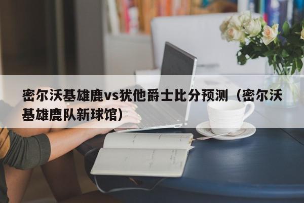 密尔沃基雄鹿vs犹他爵士比分预测（密尔沃基雄鹿队新球馆）