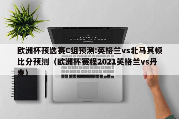 欧洲杯预选赛C组预测:英格兰vs北马其顿比分预测（欧洲杯赛程2021英格兰vs丹麦）