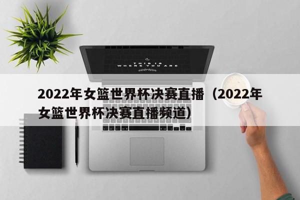 2022年女篮世界杯决赛直播（2022年女篮世界杯决赛直播频道）