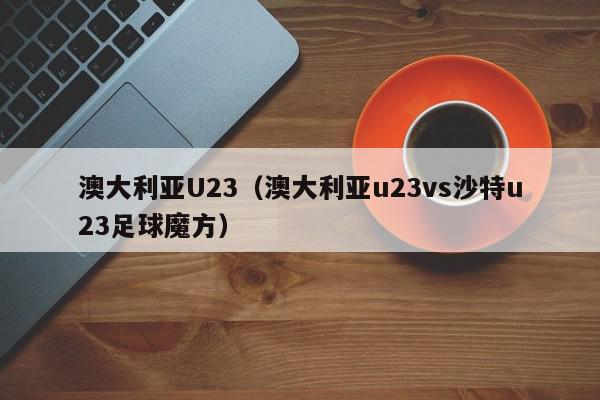 澳大利亚U23（澳大利亚u23vs沙特u23足球魔方）