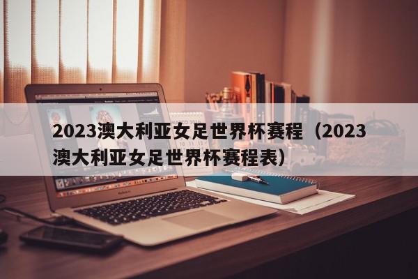 2023澳大利亚女足世界杯赛程（2023澳大利亚女足世界杯赛程表）