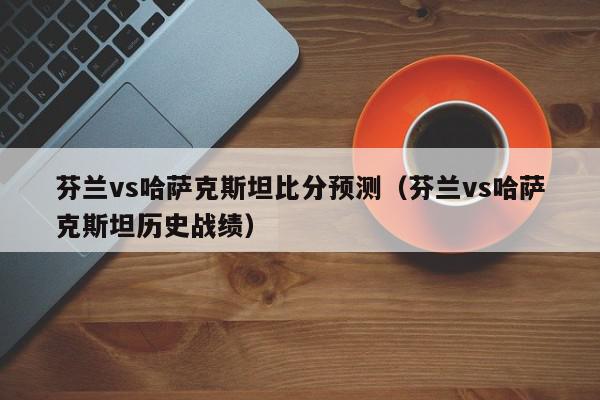 芬兰vs哈萨克斯坦比分预测（芬兰vs哈萨克斯坦历史战绩）