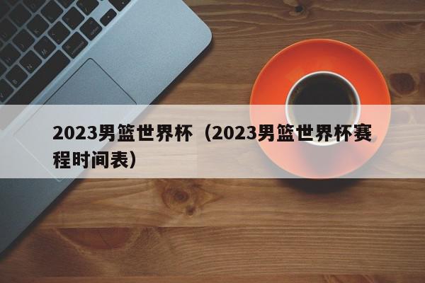 2023男篮世界杯（2023男篮世界杯赛程时间表）