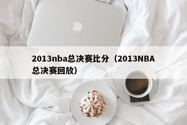 2013nba总决赛比分（2013NBA总决赛回放）