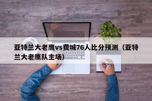 亚特兰大老鹰vs费城76人比分预测（亚特兰大老鹰队主场）