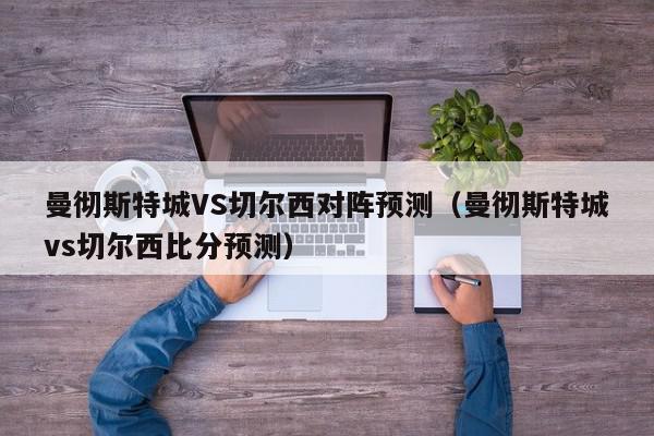 曼彻斯特城VS切尔西对阵预测（曼彻斯特城vs切尔西比分预测）