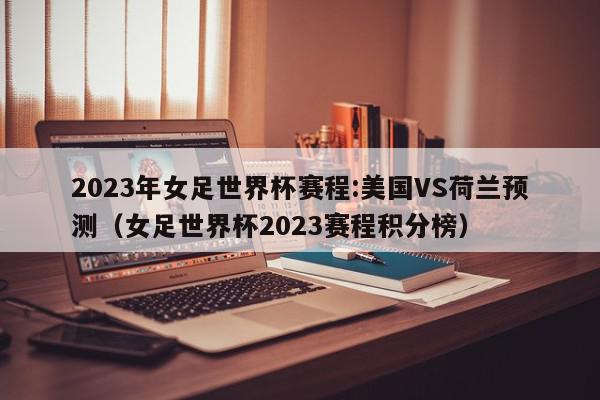 2023年女足世界杯赛程:美国VS荷兰预测（女足世界杯2023赛程积分榜）