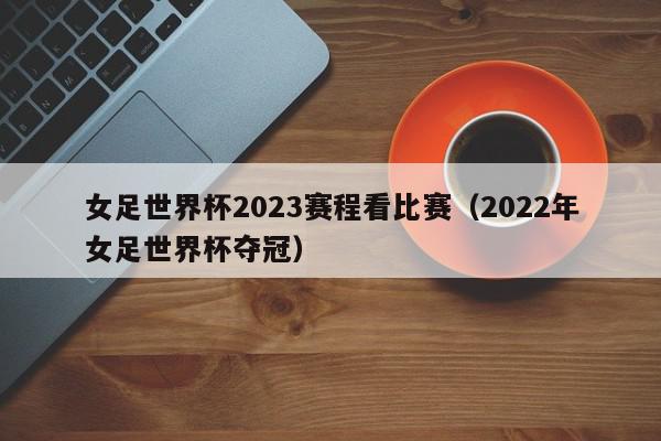 女足世界杯2023赛程看比赛（2022年女足世界杯夺冠）