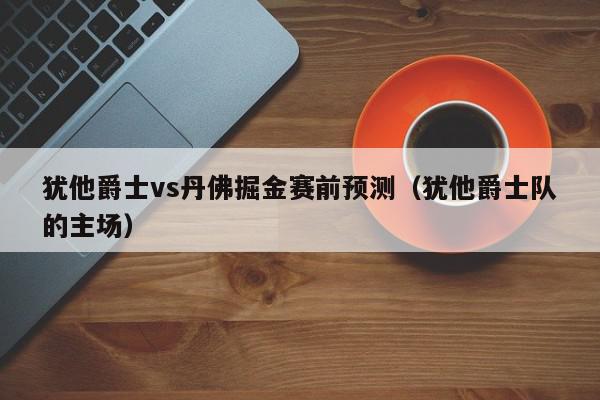 犹他爵士vs丹佛掘金赛前预测（犹他爵士队的主场）