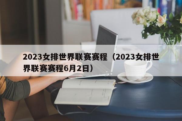 2023女排世界联赛赛程（2023女排世界联赛赛程6月2日）