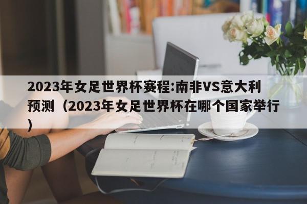 2023年女足世界杯赛程:南非VS意大利预测（2023年女足世界杯在哪个国家举行）