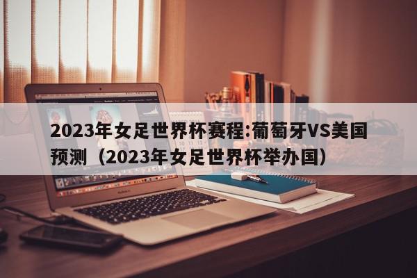 2023年女足世界杯赛程:葡萄牙VS美国预测（2023年女足世界杯举办国）