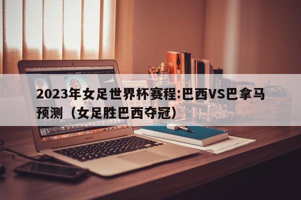 2023年女足世界杯赛程:巴西VS巴拿马预测（女足胜巴西夺冠）