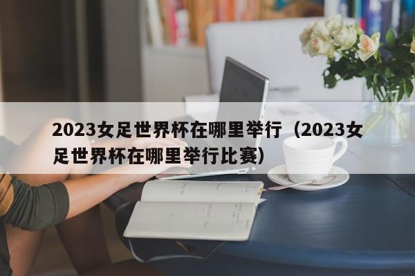 2023女足世界杯在哪里举行（2023女足世界杯在哪里举行比赛）