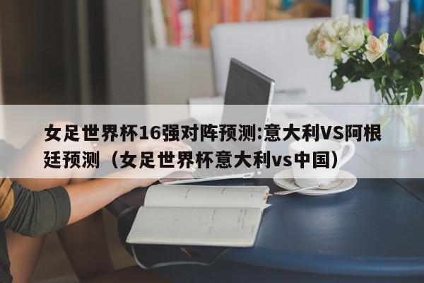 女足世界杯16强对阵预测:意大利VS阿根廷预测（女足世界杯意大利vs中国）