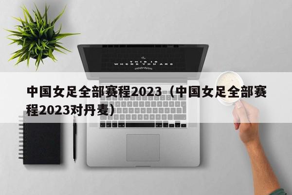 中国女足全部赛程2023（中国女足全部赛程2023对丹麦）