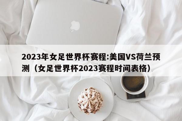 2023年女足世界杯赛程:美国VS荷兰预测（女足世界杯2023赛程时间表格）