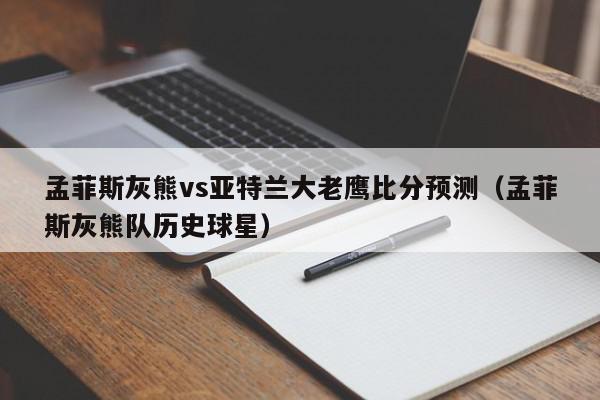 孟菲斯灰熊vs亚特兰大老鹰比分预测（孟菲斯灰熊队历史球星）