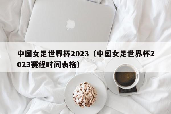 中国女足世界杯2023（中国女足世界杯2023赛程时间表格）