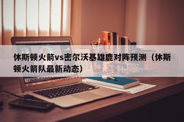 休斯顿火箭vs密尔沃基雄鹿对阵预测（休斯顿火箭队最新动态）