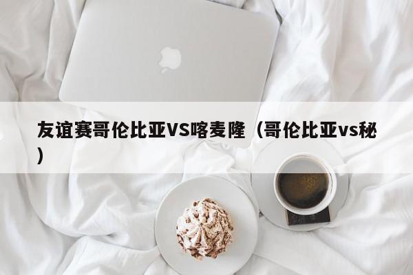 友谊赛哥伦比亚VS喀麦隆（哥伦比亚vs秘）